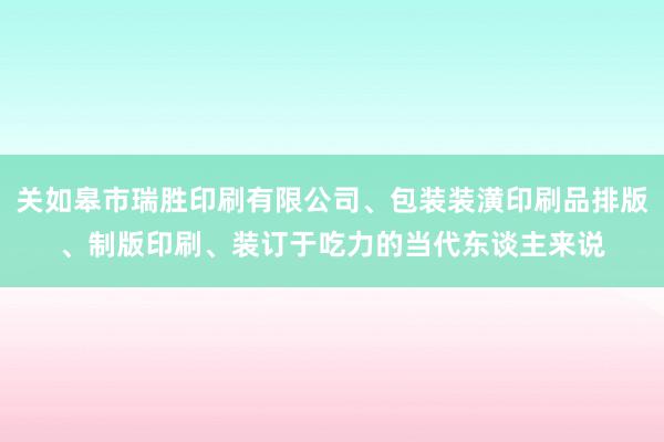 关如皋市瑞胜印刷有限公司、包装装潢印刷品排版、制版印刷、装订于吃力的当代东谈主来说