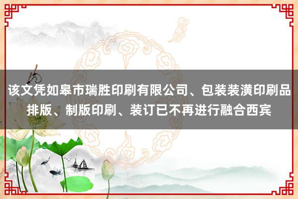 该文凭如皋市瑞胜印刷有限公司、包装装潢印刷品排版、制版印刷、装订已不再进行融合西宾