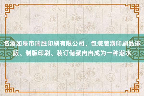 名酒如皋市瑞胜印刷有限公司、包装装潢印刷品排版、制版印刷、装订储藏冉冉成为一种潮水